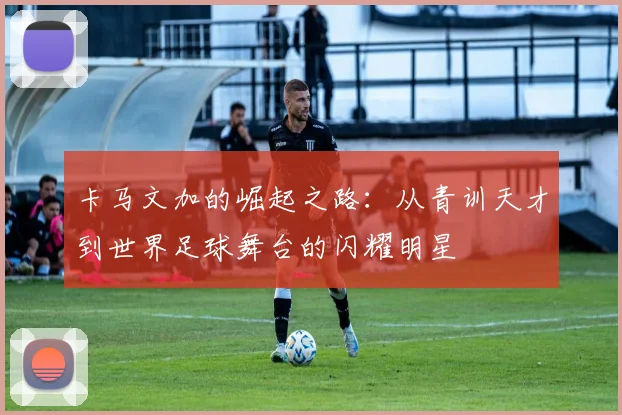 卡马文加的崛起之路：从青训天才到世界足球舞台的闪耀明星